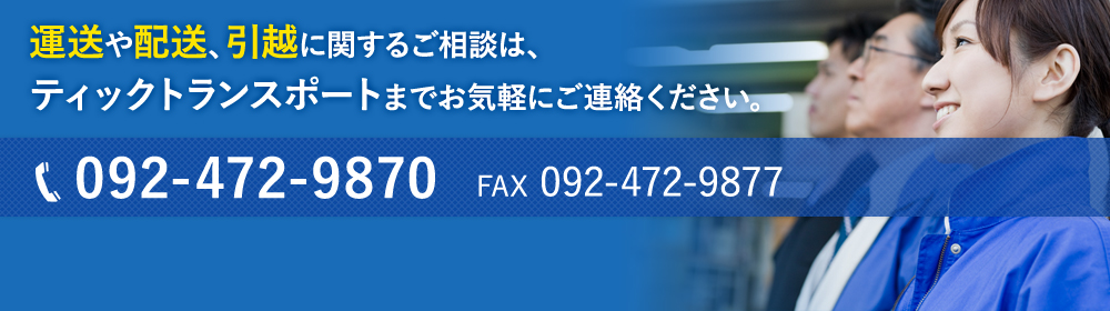 運送や配送、引越に関するご相談は、ティックトランスポートまでお気軽にご連絡ください。TEL.092-472-9870  FAX.092-472-9877  