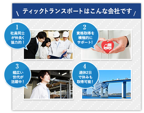 ティックトランスポートはこんな会社です 1.社員同士が仲良く協力的！ 2.資格取得を積極的にサポート！ 3.幅広い世代が活躍中！ 4.週休2日で休みも取得可能！