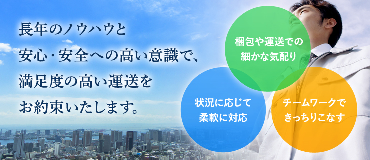 長年のノウハウと安心・安全への高い意識で、満足度の高い運送をお約束いたします。　・梱包や運送での細かな気配り　・状況に応じて柔軟に対応　・チームワークできっちりこなす